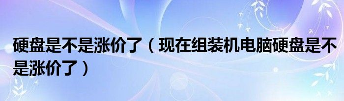 硬盘是不是涨价了【现在组装机电脑硬盘是不是涨价了】