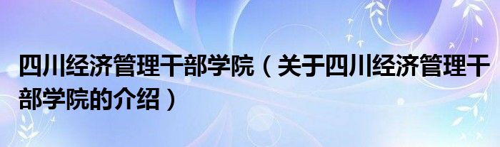 四川经济管理干部学院【关于四川经济管理干部学院的介绍】