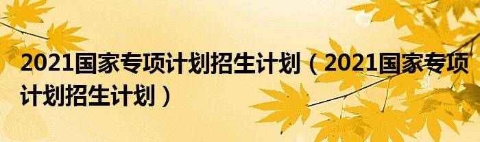 2021国家专项计划招生计划【2021国家专项计划招生计划】