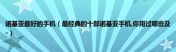 诺基亚最好的手机【最经典的十部诺基亚手机,你用过哪些及-】