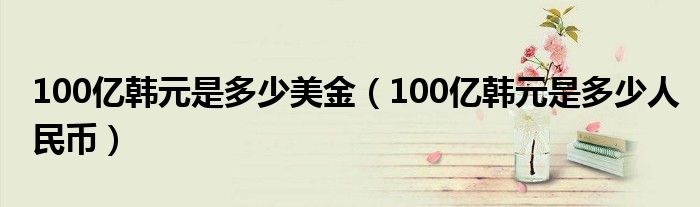 100亿韩元是多少美金【100亿韩元是多少人民币】