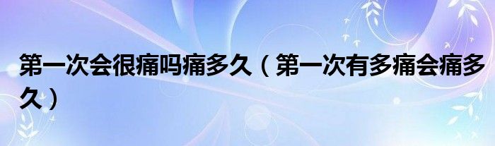 第一次会很痛吗痛多久【第一次有多痛会痛多久】