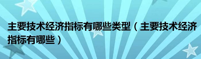 主要技术经济指标有哪些类型【主要技术经济指标有哪些】