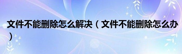 文件不能删除怎么解决【文件不能删除怎么办】