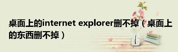 桌面上的internet explorer删不掉【桌面上的东西删不掉】