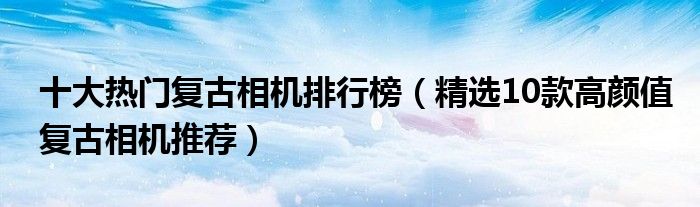 十大热门复古相机排行榜【精选10款高颜值复古相机推荐】