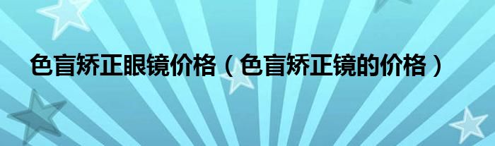 色盲矫正眼镜价格【色盲矫正镜的价格】