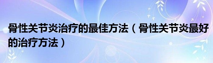 骨性关节炎治疗的最佳方法【骨性关节炎最好的治疗方法】