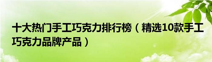 十大热门手工巧克力排行榜【精选10款手工巧克力品牌产品】