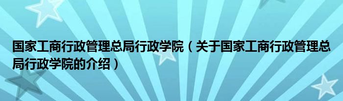 国家工商行政管理总局行政学院【关于国家工商行政管理总局行政学院的介绍】