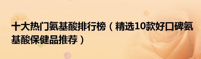 十大热门氨基酸排行榜【精选10款好口碑氨基酸保健品推荐】