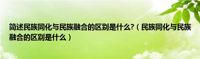 简述民族同化与民族融合的区别是什么?【民族同化与民族融合的区别是什么】