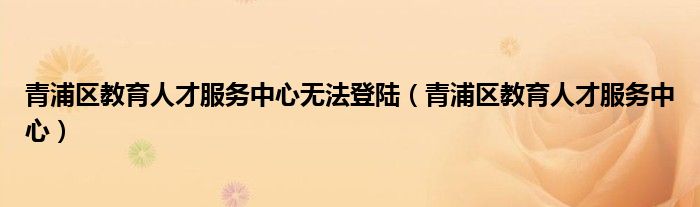 青浦区教育人才服务中心无法登陆【青浦区教育人才服务中心】