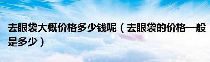 去眼袋大概价格多少钱呢【去眼袋的价格一般是多少】