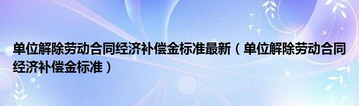 单位解除劳动合同经济补偿金标准最新【单位解除劳动合同经济补偿金标准】