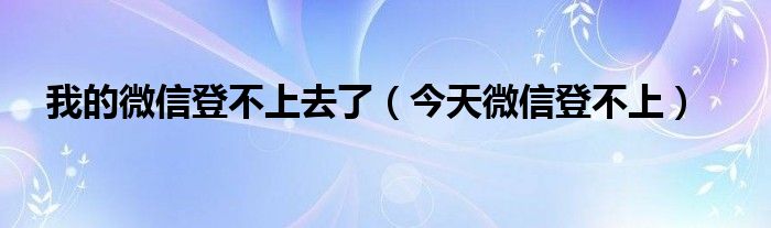 我的微信登不上去了【今天微信登不上】