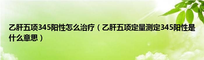 乙肝五项345阳性怎么治疗【乙肝五项定量测定345阳性是什么意思】