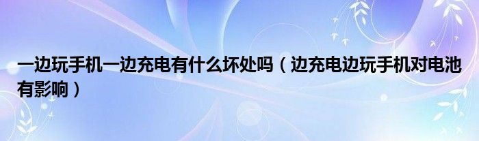 一边玩手机一边充电有什么坏处吗【边充电边玩手机对电池有影响】