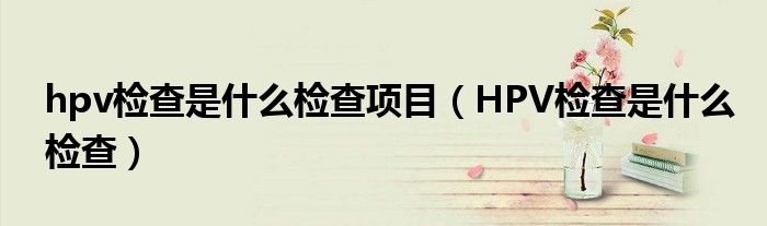 hpv检查是什么检查项目【HPV检查是什么检查】