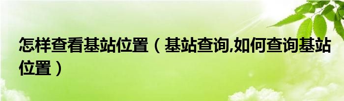 怎样查看基站位置【基站查询,如何查询基站位置】