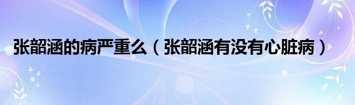 张韶涵的病严重么【张韶涵有没有心脏病】