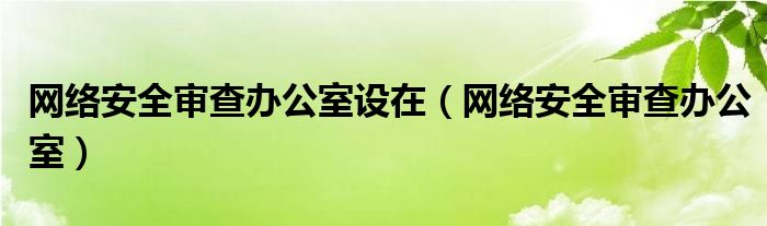 网络安全审查办公室设在【网络安全审查办公室】