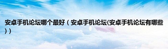 安卓手机论坛哪个最好【安卓手机论坛(安卓手机论坛有哪些)】