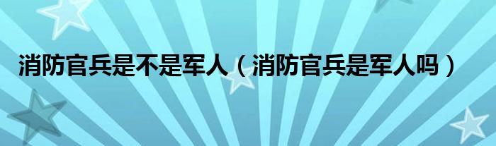 消防官兵是不是军人【消防官兵是军人吗】