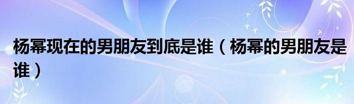 杨幂现在的男朋友到底是谁【杨幂的男朋友是谁】