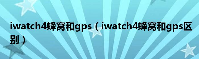 iwatch4蜂窝和gps【iwatch4蜂窝和gps区别】