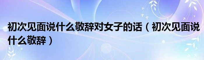 初次见面说什么敬辞对女子的话【初次见面说什么敬辞】