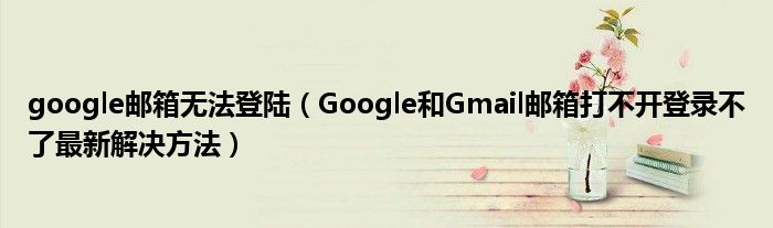 google邮箱无法登陆【Google和Gmail邮箱打不开登录不了最新解决方法】