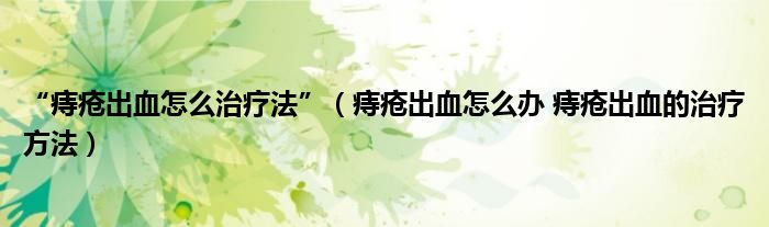 “痔疮出血怎么治疗法”【痔疮出血怎么办 痔疮出血的治疗方法】