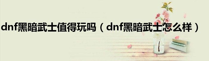 dnf黑暗武士值得玩吗【dnf黑暗武士怎么样】