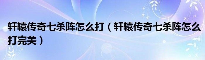 轩辕传奇七杀阵怎么打【轩辕传奇七杀阵怎么打完美】