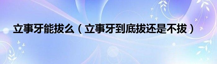 立事牙能拔么【立事牙到底拔还是不拔】