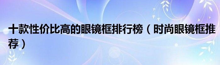 十款性价比高的眼镜框排行榜【时尚眼镜框推荐】