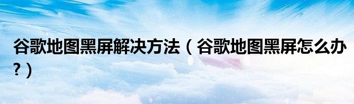 谷歌地图黑屏解决方法【谷歌地图黑屏怎么办?】